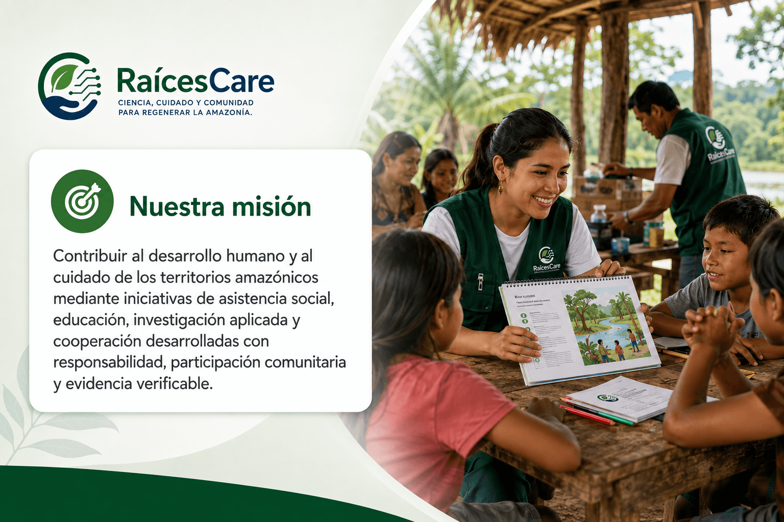 Nuestra misión: contribuir al desarrollo humano y al cuidado de los territorios amazónicos mediante iniciativas de asistencia social, educación, investigación aplicada y cooperación desarrolladas con responsabilidad, participación comunitaria y evidencia verificable