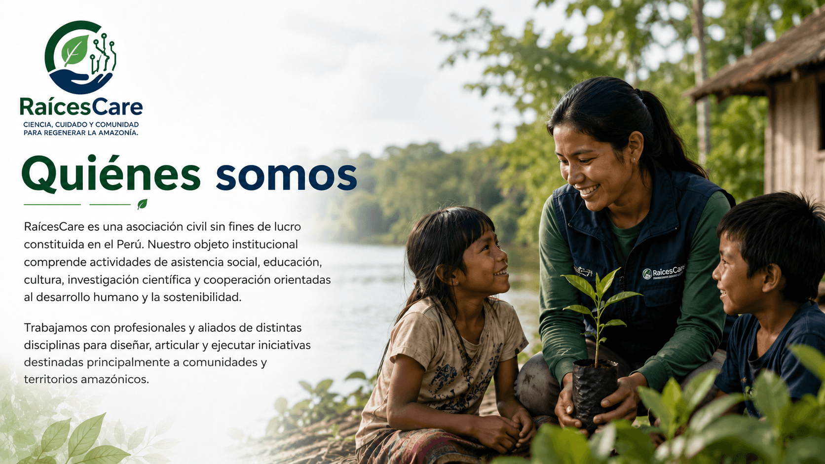 Quiénes somos: RaícesCare es una asociación civil sin fines de lucro constituida en el Perú, con actividades de asistencia social, educación, cultura, investigación científica y cooperación