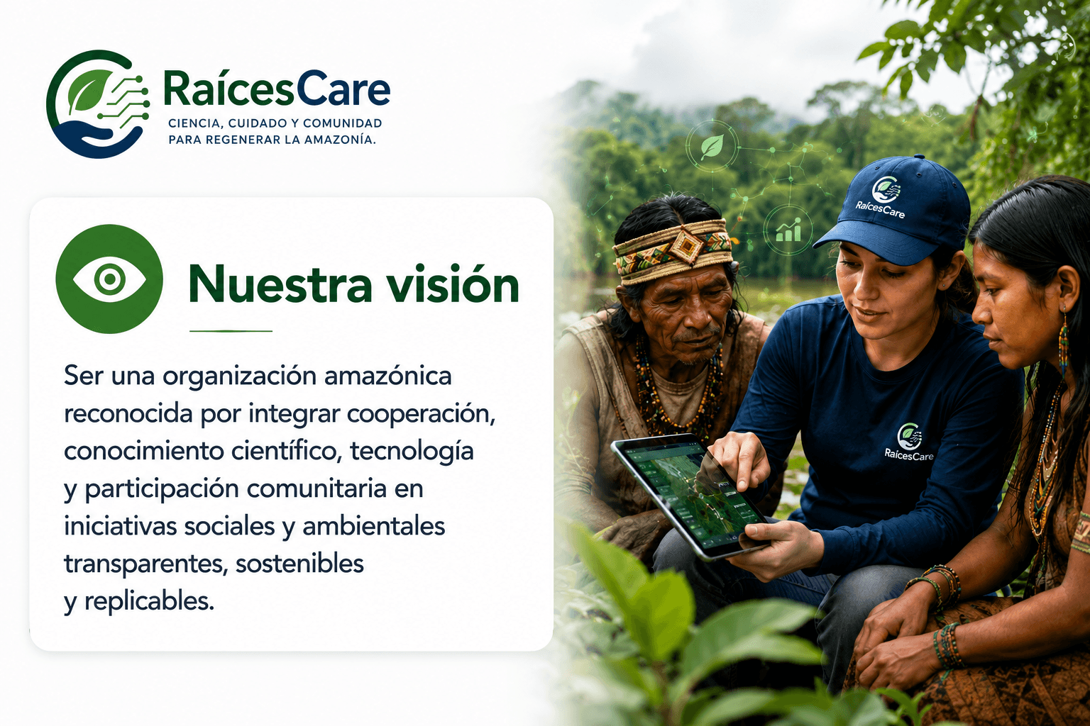 Nuestra visión: ser una organización amazónica reconocida por integrar cooperación, conocimiento científico, tecnología y participación comunitaria en iniciativas sociales y ambientales transparentes, sostenibles y replicables